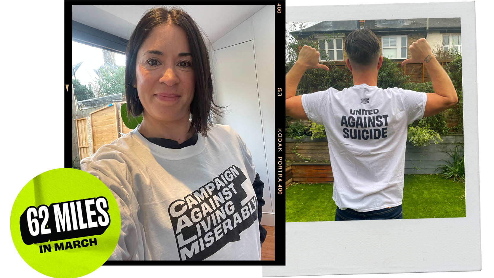 Two photos are placed next to each other. The left-hand side photo is of a woman wearing a white T-shirt with the Campaign Against Living Miserably charity logo printed on it in black and white. The right-hand photo is of the back side of a man wearing the Campaign Against Living Miserably charity’s white t-shirt with the words ‘United against suicide’ print in black. There is also a green sticker that highlights a 62-miles in March challenge. 
